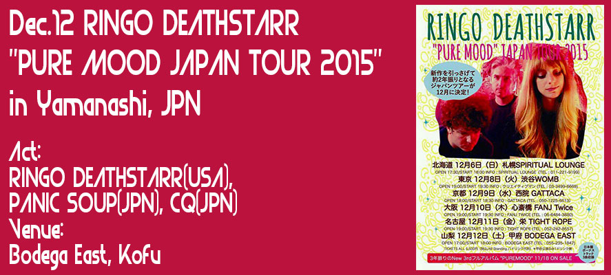 Dec.12 RINGO DEATHSTARR
"PURE MOOD JAPAN TOUR 2015" 
in Yamanashi, JPN
Act: 
RINGO DEATHSTARR(USA),
PANIC SOUP(JPN),CQ
Venue:
Bodega East, Kofu